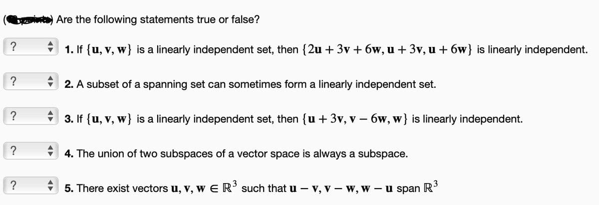 ?
?
?
?
?
Are the following statements true or false?
1. If {u, v, w} is a linearly independent set, then {2u + 3v +6w, u + 3v, u +6w} is linearly independent.
2. A subset of a spanning set can sometimes form a linearly independent set.
3. If {u, v, w} is a linearly independent set, then {u + 3v, v - 6w, w} is linearly independent.
4. The union of two subspaces of a vector space is always a subspace.
3
5. There exist vectors u, v, w E R³ such that u - V, V-
W, W - u span
3
R