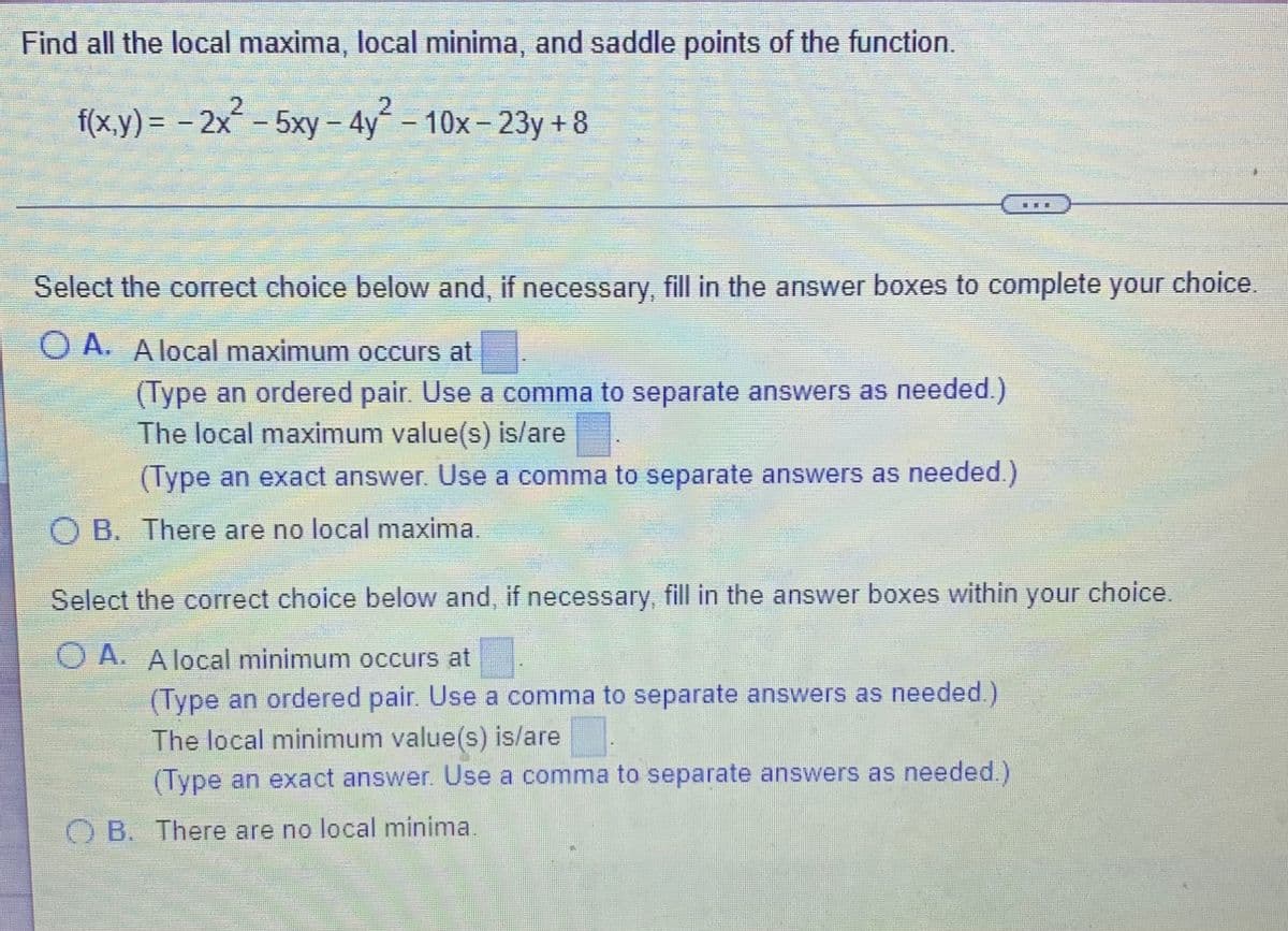 Find all the local maxima, local minima, and saddle points of the function.
2.
2.
f(x.y) = - 2x - 5xy – 4y´ – 10x – 23y + 8
Select the correct choice below and, if necessary, fill in the answer boxes to complete your choice.
O A. A local maximum occurs at
(Type an ordered pair Use a comma to separate answers as needed.)
The local maximum value(s) is/are
(Type an exact answer. Use a comma to separate answers as needed.)
O B. There are no local maxima.
Select the correct choice below and, if necessary, fill in the answer boxes within
your
choice.
O A. A local minimum occurs at
(Type an ordered pair. Use a comma to separate answers as needed.)
The local minimum value(s) is/are
(Type an exact answer. Use a comma to separate answers as needed.)
O B. There are no local minima.
