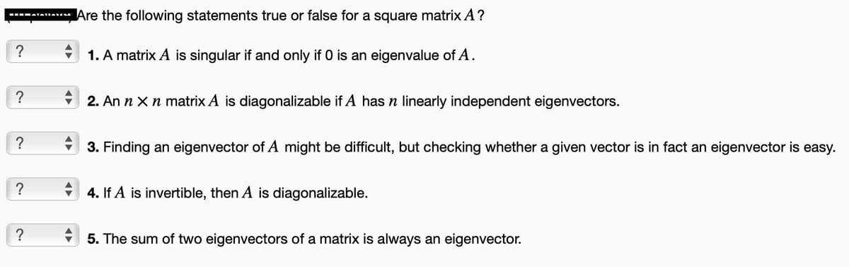 ?
?
?
?
?
Are the following statements true or false for a square matrix A?
1. A matrix A is singular if and only if 0 is an eigenvalue of A.
2. An n x n matrix A is diagonalizable if A has n linearly independent eigenvectors.
3. Finding an eigenvector of A might be difficult, but checking whether a given vector is in fact an eigenvector is easy.
4. If A is invertible, then A is diagonalizable.
5. The sum of two eigenvectors of a matrix is always an eigenvector.