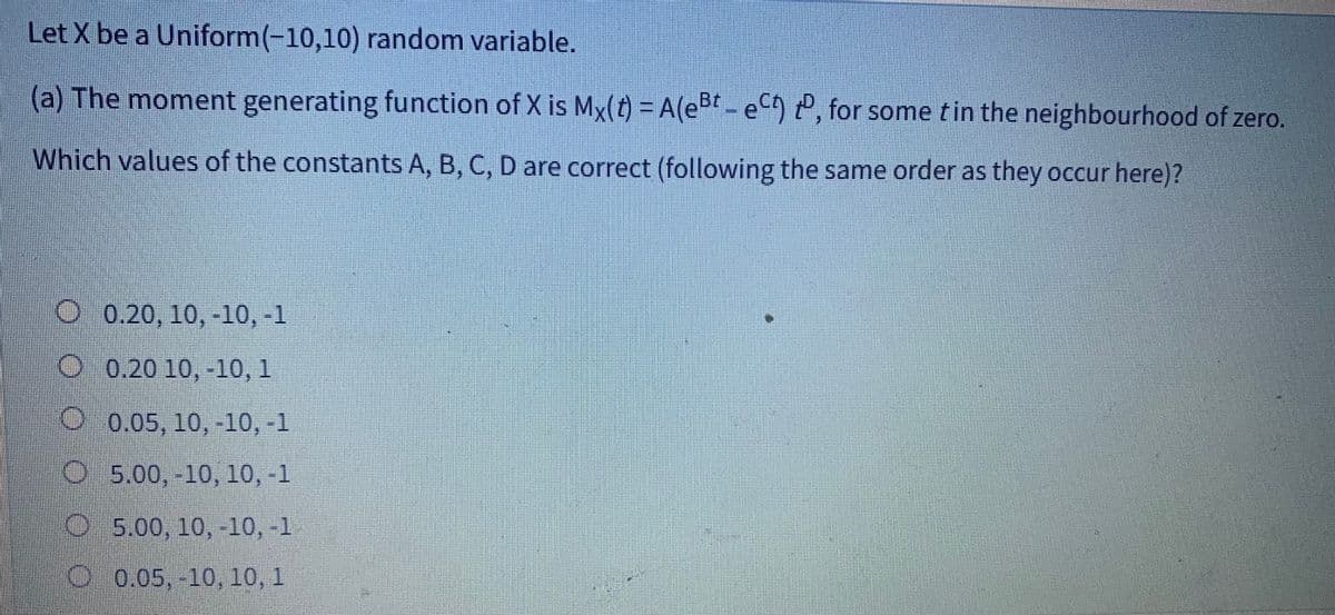 Let X be a Uniform(-10,10) random variable.
(a) The moment generating function of X is Mx(t) = A(eBt - ect), for some t in the neighbourhood of zero.
Which values of the constants A, B, C, D are correct (following the same order as they occur here)?
0.20, 10,-10, -1
O 0.20 10,-10, 1
0.05, 10, -10, -1
C5,00,-10, 10, -1
05.00, 10, -10,-1
0.05, -10, 10, 1