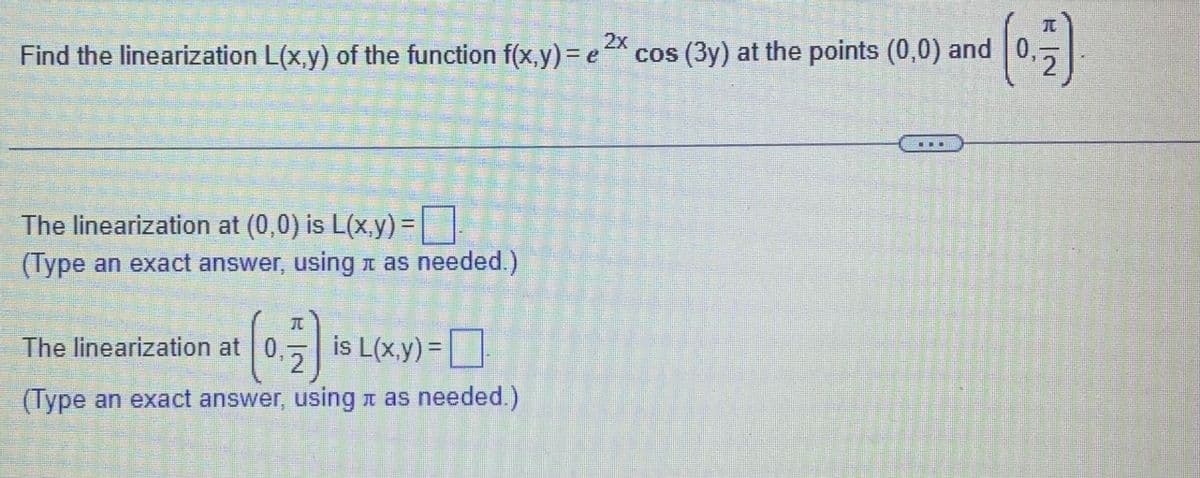 2x
Fi
Find the linearization L(x,y) of the function f(x,y) = e cos (3y) at the points (0,0) and 0,
2.
The linearization at (0,0) is L(x,y) =
(Type an exact answer, using n as needed.)
兀
The linearization at 0,
is L(x.y) =|
%3D
2
(Type an exact answer, using r as needed.)
