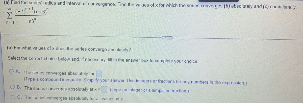 (a) Find the series' radius and interval of convergence. Find the values of x for which the series converges (b) absolutely and (c) conditionally.
(-1)"*'(x+3)"
n+1
n3"
n= 1
(b) For what values of x does the series converge absolutely?
Select the correct choice below and, if necessary, fill in the answer box to complete your choice.
O A. The series converges absolutely for
(Type a compound inequality. Simplify your answer. Use integers or fractions for any numbers in the expression.)
O B. The series converges absolutely at x =
(Type an integer or a simplified fraction.)
O C. The series converges absolutely for all values of x.
