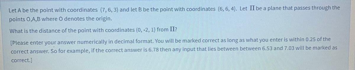 Let A be the point with coordinates (7, 6, 3) and let B be the point with coordinates (6, 6, 4). Let II be a plane that passes through the
points 0,A,B where O denotes the origin.
What is the distance of the point with coordinates (0, -2, 1) from II?
[Please enter your answer numerically in decimal format. You will be marked correct as long as what you enter is within 0.25 of the
correct answer. So for example, if the correct answer is 6.78 then any input that lies between between 6.53 and 7.03 will be marked as
correct.]
