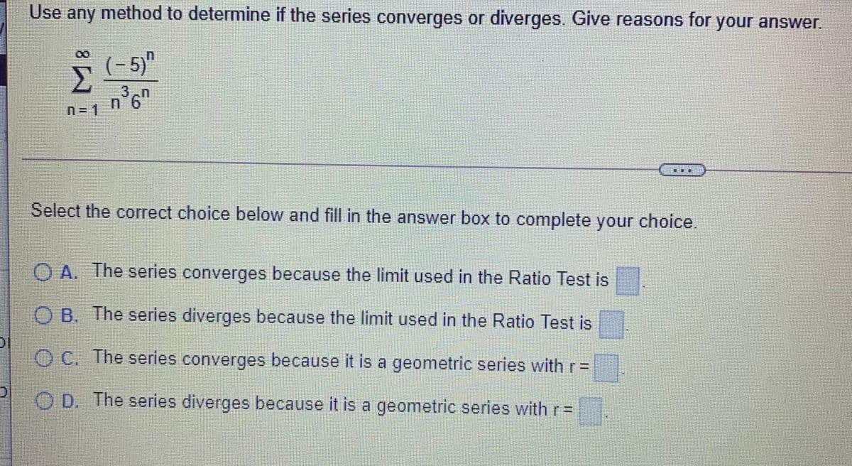 Use any method to determine if the series converges or diverges. Give reasons for your answer.
(- 5)"
3,n
n'6"
n = 1
Select the correct choice below and fill in the answer box to complete your choice.
O A. The series converges because the limit used in the Ratio Test is
O B. The series diverges because the limit used in the Ratio Test is
O C. The series converges because it is a geometric series with r=
O D. The series diverges because it is a geometric series with r=
