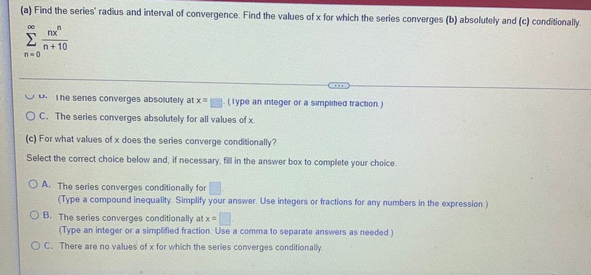 (a) Find the series' radius and interval of convergence. Find the values of x for which the series converges (b) absolutely and (c) conditionally.
n+10
n= 0
V D.
The series converges absolutely at x=
| (Type an integer or a simplitied traction.)
O C. The series converges absolutely for all values of x.
(c) For what values of x does the series converge conditionally?
Select the correct choice below and, if necessary, fill in the answer box to complete your choice.
O A. The series converges conditionally for
(Type a compound inequality. Simplify your answer. Use integers or fractions for any numbers in the expression.)
O B. The series converges conditionally at x =
(Type an integer or a simplified fraction. Use a comma to separate answers as needed.)
O C. There are no values of x for which the series converges conditionally.
