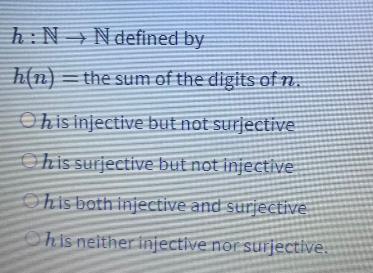 h:N→Ndefined by
h(n) = the sum of the digits of n.
Ohis injective but not surjective
Ohis surjective but not injective
Ohis both injective and surjective
Ohis neither injective nor surjective.
