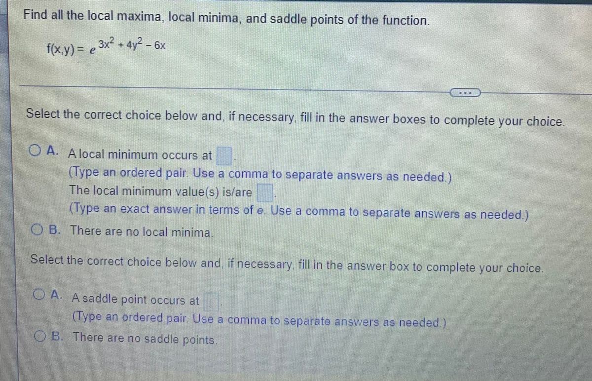 Find all the local maxima, local minima, and saddle points of the function.
2.
f(x,y) = e 3x + 4y? - 6x
Select the correct choice below and, if necessary, fill in the answer boxes to complete your choice.
O A. Alocal minimum occurs at
(Type an ordered pair. Use a comma to separate answers as needed.)
The local minimum value(s) is/are
(Type an exact answer in terms of e. Use a comma to separate answers as needed.)
O B. There are no local minima.
Select the correct choice below and, if necessary fill in the answer box to complete your choice.
OA. Asaddle point occurs at
(Type an ordered pair, Use a comma to separate answers as needed)
O B. There are no saddle points.
