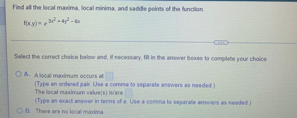 Find all the local maxima, local minima, and saddle points of the function.
f(x.y) = e 3x² + 4y² - 6x
Select the correct choice below and, if necessary, fill in the answer boxes to complete your choice.
O A. A local maximum occurs at
(Type an ordered pair. Use a comma to separate answers as needed.)
The local maximum value(s) is/are
(Type an exact answer in terms of e. Use a comma to separate answers as needed.)
O B. There are no local maxima.
