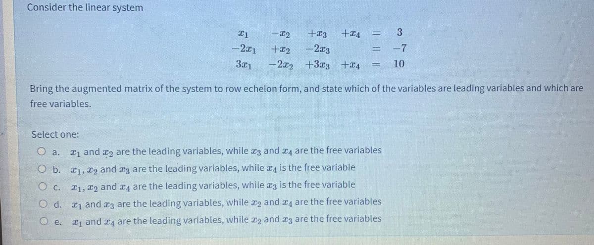 Consider the linear system
- x2
+23
+I4
3
-2x1
+12
-2x3
-7
3x1
-2x2 +33 +æ4
10
Bring the augmented matrix of the system to row echelon form, and state which of the variables are leading variables and which are
free variables.
Select one:
T1 and a2 are the leading variables, while r3 and x4 are the free variables
O a.
O b. 1, x2 and r3 are the leading variables, while x4 is the free variable
C.
T1, 12 and x4 are the leading variables, while x3 is the free variable
O d. 1 and a3 are the leading variables, while x2 and x4 are the free variables
O e.
x and x4 are the leading variables, while x2 and r3 are the free variables
