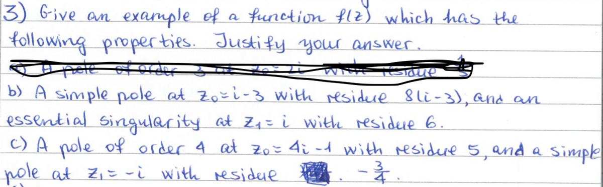 3) Give an example of a function f(z) which has the
following properties. Justify your answer.
with testame
b) A simple pole at Zo=1-3 with residure 8li-3), and an
essential singularity at Z₁ = i with residue 6.
c) A pole of order 4 at zo = 4; -1 with residue 5, and a simple
pole at Z₁ = ~i with residuet - ²
4