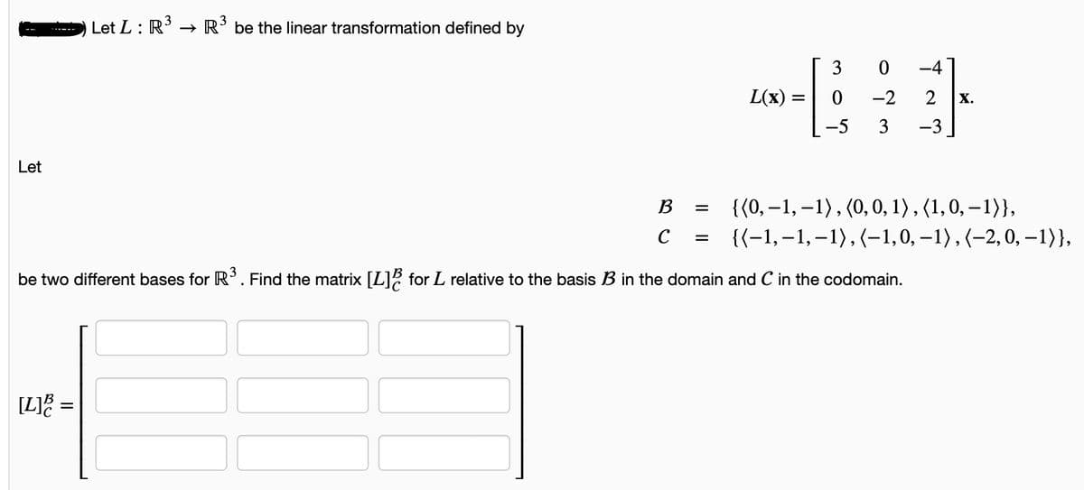 Let
[L]B :
Let L: R³ R³ be the linear transformation defined by
=
B
с
||_||
=
=
L(x) =
=
3
0
-5
0
-2 2
3 -3
be two different bases for R³. Find the matrix [L] for L relative to the basis B in the domain and C in the codomain.
X.
{(0,-1,-1), (0, 0, 1), (1, 0, -1)},
{(-1,-1,-1),(-1,0, -1), (-2, 0, -1)},