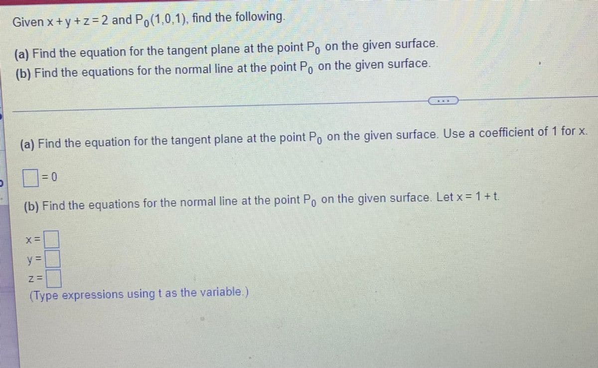 Given x + y +z =2 and Po(1,0,1), find the following
(a) Find the equation for the tangent plane at the point P, on the given surface.
(b) Find the equations for the normal line at the point P, on the given surface.
(a) Find the equation for the tangent plane at the point Po on the given surface. Use a coefficient of 1 for x.
=D0
(b) Find the equations for the normal line at the point P, on the given surface. Let x = 1+t.
0.
(Type expressions using t as the variable.)
