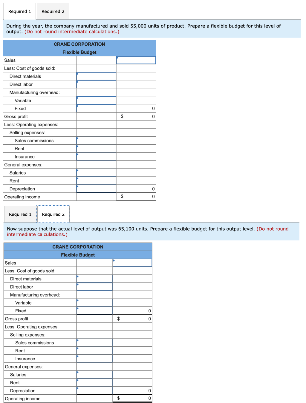 Required 1 Required 2
During the year, the company manufactured and sold 55,000 units of product. Prepare a flexible budget for this level of
output. (Do not round intermediate calculations.)
Sales
Less: Cost of goods sold:
Direct materials
Direct labor
Manufacturing overhead:
Variable
Fixed
Gross profit
Less: Operating expenses:
Selling expenses:
Sales commissions
Rent
Insurance
General expenses:
Salaries
Rent
Depreciation
Operating income
CRANE CORPORATION
Flexible Budget
Required 1 Required 2
Sales
Less: Cost of goods sold:
Direct materials
Direct labor
Selling expenses:
Manufacturing overhead:
Variable
Fixed
Gross profit
Less: Operating expenses:
CRANE CORPORATION
Flexible Budget
General expenses:
Salaries
Rent
Now suppose that the actual level of output was 65,100 units. Prepare a flexible budget for this output level. (Do not round
intermediate calculations.)
Sales commissions
Rent
Insurance
Depreciation
Operating income
$
$
$
$
0
0
0
0
0
0
0
0