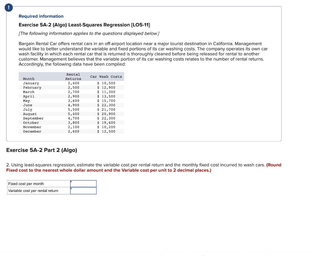 Required information
Exercise 5A-2 (Algo) Least-Squares Regression [LO5-11]
[The following information applies to the questions displayed below.]
Bargain Rental Car offers rental cars in an off-airport location near a major tourist destination in California. Management
would like to better understand the variable and fixed portions of its car washing costs. The company operates its own car
wash facility in which each rental car that is returned is thoroughly cleaned before being released for rental to another
customer. Management believes that the variable portion of its car washing costs relates to the number of rental returns.
Accordingly, the following data have been compiled:
Month
January
February
March
April
May
June
July
August
September
October
November
December
Rental
Returns
2,400
2,500
2,700
2,900
3,600
4,900
5,500
5,400
4,700
3,800
2,100
2,600
Exercise 5A-2 Part 2 (Algo)
Fixed cost per month
Variable cost per rental return
Car Wash Costs
$ 10,500
$ 12,900
$ 11,300
$ 13,500
$ 15,700
$ 22,300
$ 21,700
$ 20,900
$ 22,300
$ 19,600
$ 10,200
$ 12,500
2. Using least-squares regression, estimate the variable cost per rental return and the monthly fixed cost incurred to wash cars. (Round
Fixed cost to the nearest whole dollar amount and the Variable cost per unit to 2 decimal places.)