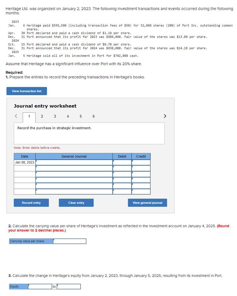 Heritage Ltd. was organized on January 2, 2023. The following Investment transactions and events occurred during the following
months:
2023
Jan. 6 Heritage paid $595,500 (including transaction fees of $50) for 52,000 shares (20%) of Port Inc. outstanding common
shares.
Apr. 30 Port declared and paid a cash dividend of $1.10 per share.
Dec.
31 Port announced that its profit for 2023 was $680,000. Fair value of the shares was $13.80 per share.
2024
Oct. 15 Port
declared and paid a cash dividend of $0.70 per share.
Dec. 31 Port announced that its profit for 2024 was $830,000. Fair value of the shares was $14.18 per share..
2025
Jan. 5 Heritage sold all of its investment in Port for $702,000 cash.
Assume that Heritage has a significant Influence over Port with its 20% share.
Required:
1. Prepare the entries to record the preceding transactions In Heritage's books.
View transaction list
Journal entry worksheet
1
Date
Jan 06, 2023
2
Record the purchase in strategic investment.
Note: Enter debits before credits.
Record entry
3 4
Equity
Carrying value per share
5
General Journal
by
Clear entry
6
Debit
Credit
2. Calculate the carrying value per share of Heritage's investment as reflected in the investment account on January 4, 2025. (Round
your answer to 2 decimal places.)
View general journal
>
3. Calculate the change in Heritage's equity from January 2, 2023, through January 5, 2025, resulting from its Investment in Port.