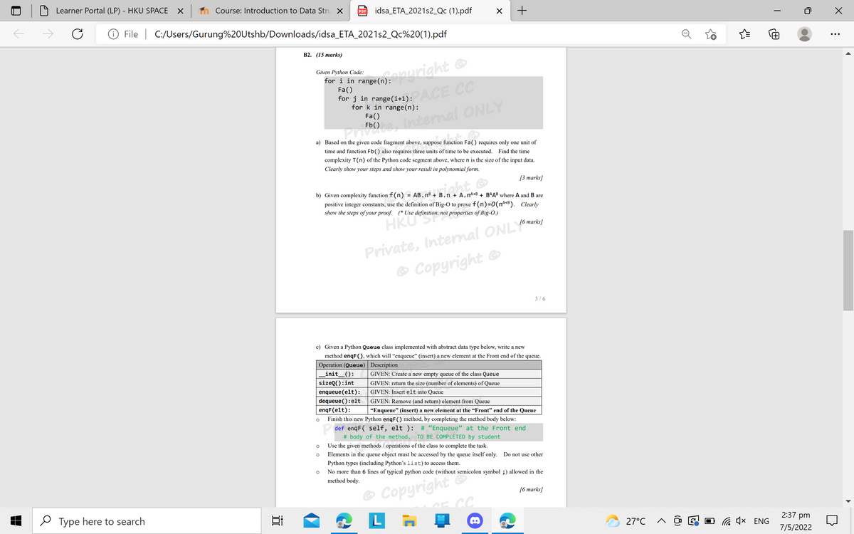 Learner Portal (LP) - HKU SPACE
Course: Introduction to Data Stru X
idsa_ETA_2021s2_Qc (1).pdf
+
PDF
File | C:/Users/Gurung%20Utshb/Downloads/idsa_ETA_2021s2_Qc%20(1).pdf
+
В2. (15 тarks)
n range(n):right ©
PACE CC
Given Python Code:
for i in range (n):
Fa()
for j in range(i+1):
for k in range(n):
Fa()
a) Based on the given code fragment above, suppose function Fa() requires only one unit of
time and function Fb() also requires three units of time to be executed.
Find the time
complexity T(n) of the Python code segment above, where n is the size of the input data.
Clearly show your steps and show your result in polynomial form.
[3 marks]
b) Given complexity function f (n) = AB.n® + B.n + A.nA+B + BAAB where A and B are
positive integer constants, use the definition of Big-O to prove f (n)=0(nA+B). Clearly
show the steps of your proof. (* Use definition, not properties of Big-O.)
Private, Internal ONLYomures
Copyright
HKUS
[6 marks]
3/6
c) Given a Python Queue class implemented with abstract data type below, write a new
method enqF(), which will "enqueue" (insert) a new element at the Front end of the queue.
Operation (Queue) Description
_init_():
GIVEN: Create a new empty queue of the class Queue
sizeQ():int
GIVEN: return the size (number of elements) of Queue
enqueue(elt):
GIVEN: Insert elt into Queue
dequeue ():elt
GIVEN: Remove (and return) element from Queue
enqF(elt):
"Enqueue" (insert) a new element at the “Front" end of the Queue
Finish this new Python enqF() method, by completing the method body below:
P def enqF( self, elt ):
# "Enqueue" at the Front end
# body of the method. TO BE COMPLETED by student
Use the given methods / operations of the class to complete the task.
Elements in the queue object must be accessed by the queue itself only. Do not use other
Python types (including Python's list)to access them.
No more than 6 lines of typical python code (without semicolon symbol ;) allowed in the
method body.
O Copyright
[6 marks]
2:37 pm
O Type here to search
L
27°C
O G (x ENG
7/5/2022
