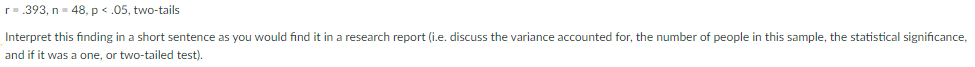 r-.393, n= 48, p < .05, two-tails
Interpret this finding in a short sentence as you would find it in a research report (i.e. discuss the variance accounted for, the number of people in this sample, the statistical significance,
and if it was a one, or two-tailed test).
