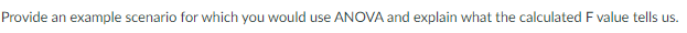 Provide an example scenario for which you would use ANOVA and explain what the calculated F value tells us.
