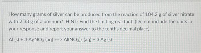 How many grams of silver can be produced from the reaction of 104.2 g of silver nitrate
with 2.33 g of aluminum? HINT: Find the limiting reactant! (Do not include the units in
your response and report your answer to the tenths decimal place).
AI(NO3)3 (aq) + 3 Ag (s)
Al (s) + 3 AgNO3 (aq) -
--->
