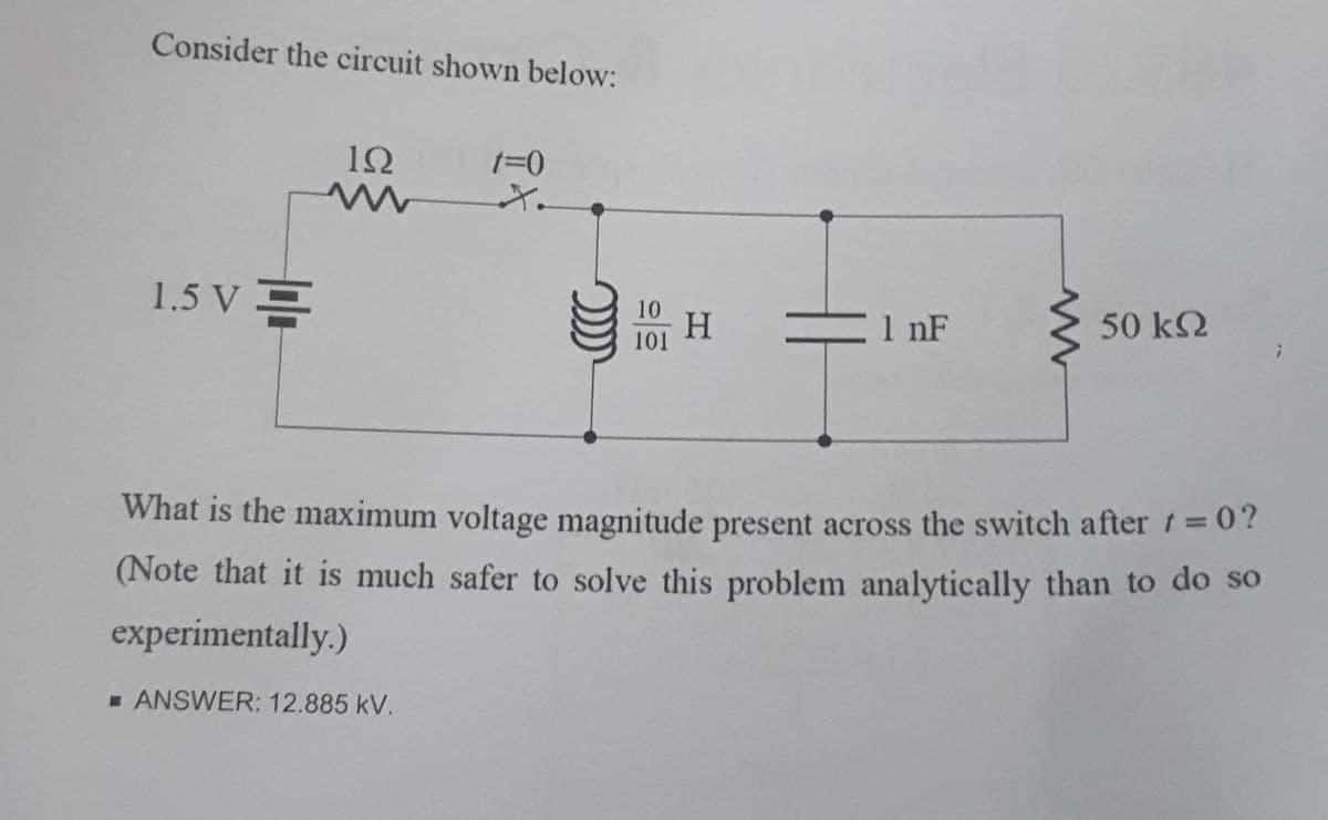 Consider the circuit shown below:
1.5 V=
12
t=0
☐ ANSWER: 12.885 kV.
H
1 nF
50 ΚΩ
What is the maximum voltage magnitude present across the switch after t=0?
(Note that it is much safer to solve this problem analytically than to do so
experimentally.)