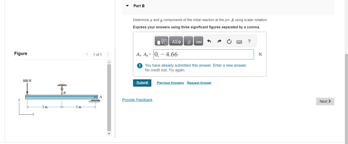 Figure
800 N
2 m
B
2 m
1 of 1
Part B
Determine x and y components of the initial reaction at the pin A using scalar notation.
Express your answers using three significant figures separated by a comma.
175] ΑΣΦ
Az Ay= 0, -4.66
You have already submitted this answer. Enter a new answer.
No credit lost. Try again.
Submit
Provide Feedback
vec
Previous Answers Request Answer
?
N
Next >