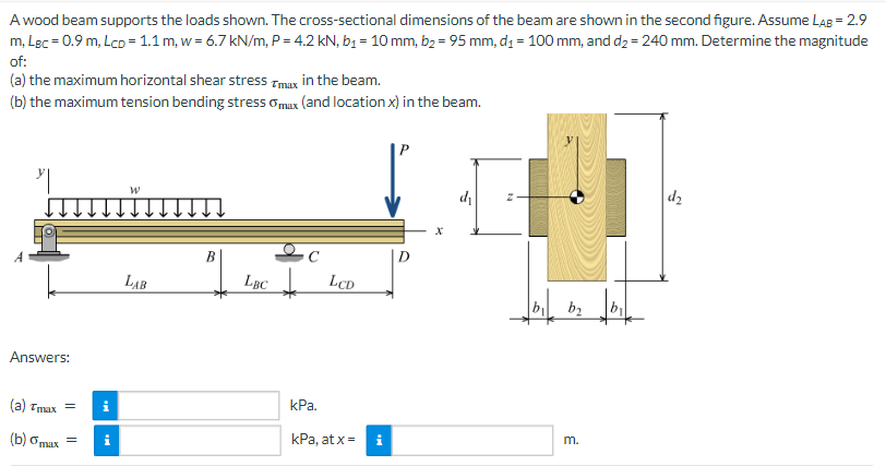 A wood beam supports the loads shown. The cross-sectional dimensions of the beam are shown in the second figure. Assume LAB = 2.9
m, LBc = 0.9 m, LcD = 1.1 m, w = 6.7 kN/m, P = 4.2 kN, b₁ = 10 mm, b₂ = 95 mm, d₁ = 100 mm, and d₂ = 240 mm. Determine the magnitude
of:
(a) the maximum horizontal shear stress Tmax in the beam.
(b) the maximum tension bending stress max (and location x) in the beam.
Answers:
(a) Tmax = i
(b) omax =
i
W
LAB
B
LBC LCD
kPa.
kPa, at x =
Mi
D
d₁
b₂b₁
m.
d₂