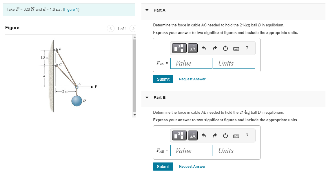 Take F = 320 N and d = 1.0 m. (Figure 1)
Figure
1.5 m
B
C
-2 m
D
F
1 of 1 >
Part A
Determine the force in cable AC needed to hold the 21-kg ball D in equlibrium.
Express your answer to two significant figures and include the appropriate units.
FAC =
Submit
Part B
Value
Request Answer
Submit
O
▼
Determine the force in cable AB needed to hold the 21-kg ball D in equlibrium.
Express your answer to two significant figures and include the appropriate units.
μA
FAB = Value
Units
Request Answer
wwwww
Units
?
ww
?