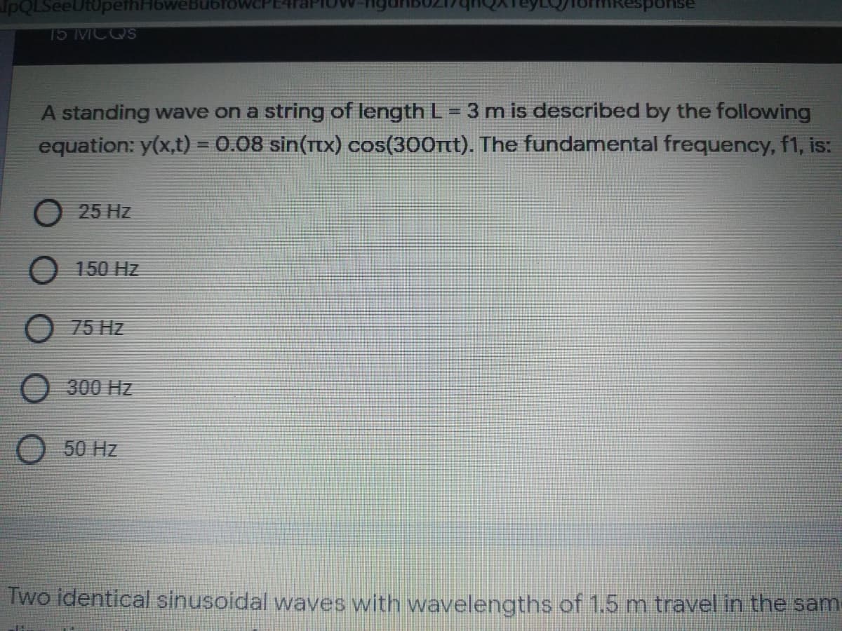 IpQLSeeUt0pethH6weBubfowCPE4
15 MCQS
A standing wave on a string of length L = 3 m is described by the following
equation: y(x,t) = 0.08 sin(Ttx) cos(300tt). The fundamental frequency, f1, is:
%3D
O 25 Hz
150 Hz
O 75 Hz
O 300 Hz
O 50 Hz
Two identical sinusoidal waves with wavelengths of 1.5 m travel in the sam
