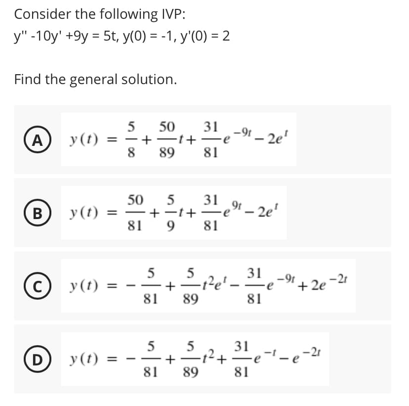 Consider the following IVP:
y" -10y' +9y = 5t, y(0) = -1, y'(0) = 2
Find the general solution.
31
5
y (t) = –
8
50
-t+ -
89
-9t – 2e'
(A)
81
50
5
31
(B
-t+-e"– 2e'
81
y(t)
|
81
5
5
31
-9t
C)
y(t) =
1Pe' -
'+ 2e -21
+
81
89
81
5
D
y (t)
+
81
89
81
+
