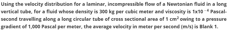 Using the velocity distribution for a laminar, incompressible flow of a Newtonian fluid in a long
vertical tube, for a fluid whose density is 300 kg per cubic meter and viscosity is 1x10 - 4 Pascal-
second travelling along a long circular tube of cross sectional area of 1 cm? owing to a pressure
gradient of 1,000 Pascal per meter, the average velocity in meter per second (m/s) is Blank 1.
