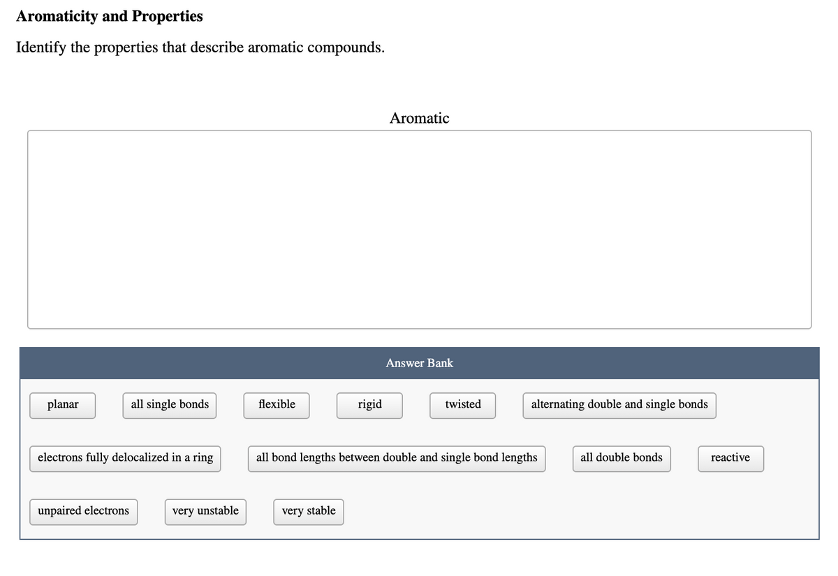 Aromaticity and Properties
Identify the properties that describe aromatic compounds.
Aromatic
Answer Bank
planar
all single bonds
flexible
rigid
twisted
alternating double and single bonds
electrons fully delocalized in a ring
all bond lengths between double and single bond lengths
all double bonds
reactive
unpaired electrons
very unstable
very stable
