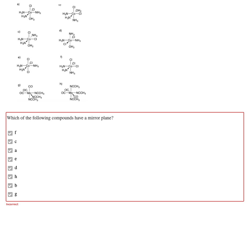 HN-Co-NH,
TOH2
HN-Co-ci
NH,
c)
CI
T NH,
HN-Co-CI
NH,
HN-Co-NH,
ÓH2
e)
f)
CI
HạN-Co-NH,
HNT
HN-Co-CI
HN
NH3
h)
co
oC.
oc-Mo-NCCH,
TNCCH,
NCCH,
g)
NCCH,
oc.
oc-Mo-NCCH,
Tco
NCCH,
Which of the following compounds have a mirror plane?
f
a
e
h
b
Incorrect
8.
>
