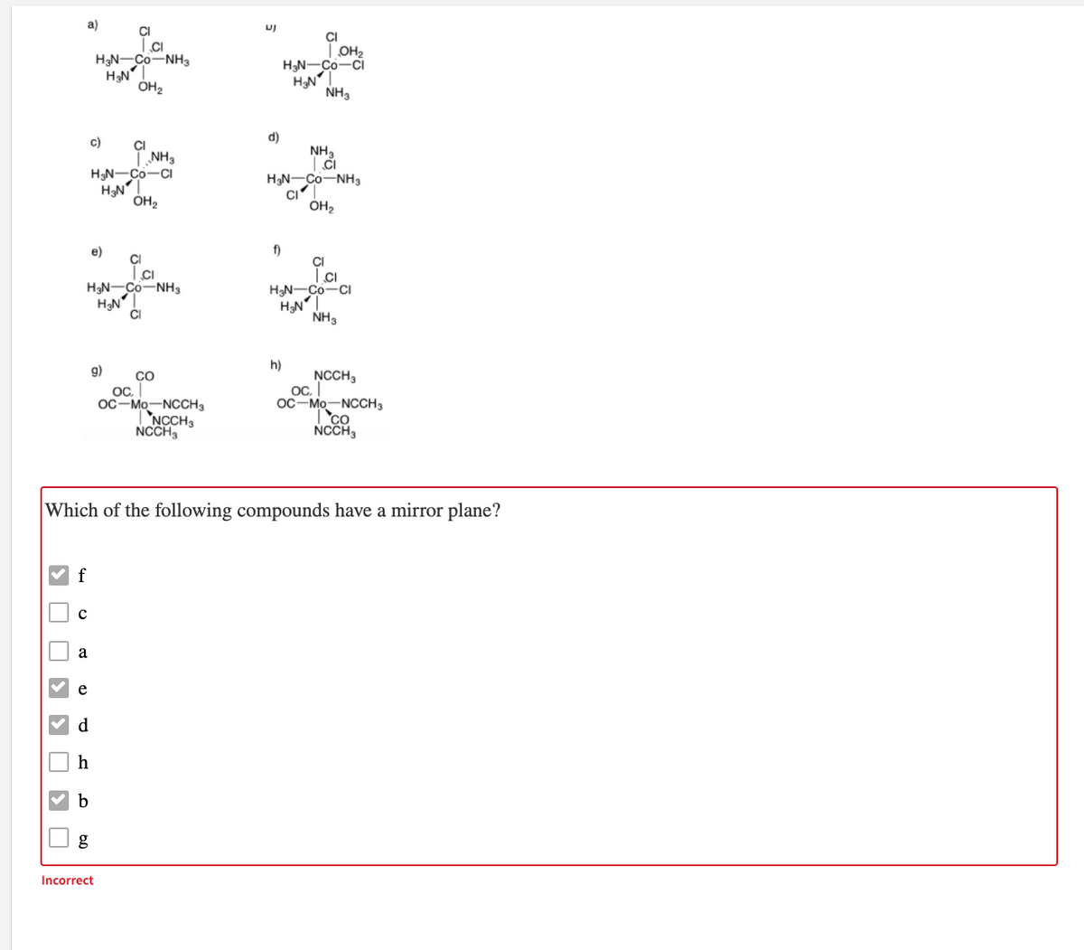 a)
CI
.CI
HạN-Co-NH3
HạN
ÓH2
CI
| OH2
H3N-Co-Ci
HNT
NH3
c)
d)
CI
LNH3
HN-Co-CI
HN"
NH3
H3N-Co-NH
ÓH2
CI
ÓH2
e)
f)
CI
H3N-Co-NH3
HN
CI
H3N-Co-CI
HN"
NH3
h)
g)
NCCH3
CO
OC,
OC-Mo-NCCH3
NCCH3
NCCH3
OC.
OC-Mo-NCCH3
co
NCCH,
Which of the following compounds have a mirror plane?
f
a
е
d
h
g
Incorrect
O D D D D O
