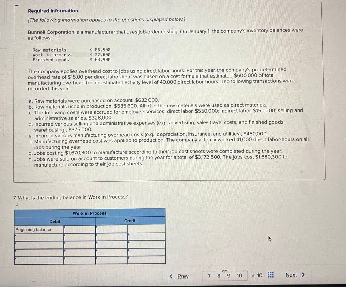 Required information
[The following information applies to the questions displayed below.]
Bunnell Corporation is a manufacturer that uses job-order costing. On January 1, the company's inventory balances were
as follows:
Raw materials
Work in process
Finished goods
$ 86,500
$ 22,600
$ 63,900
The company applies overhead cost to jobs using direct labor-hours. For this year, the company's predetermined
overhead rate of $15.00 per direct labor-hour was based on a cost formula that estimated $600,000 of total
manufacturing overhead for an estimated activity level of 40,000 direct labor-hours. The following transactions were
recorded this year:
a. Raw materials were purchased on account, $632,000.
b. Raw materials used in production, $585,600. All of of the raw materials were used as direct materials.
c. The following costs were accrued for employee services: direct labor, $550,000; indirect labor, $150,000; selling and
administrative salaries, $328,000.
d. Incurred various selling and administrative expenses (e.g., advertising, sales travel costs, and finished goods
warehousing), $375,000.
e. Incurred various manufacturing overhead costs (e.g., depreciation, insurance, and utilities), $450,000.
f. Manufacturing overhead cost was applied to production. The company actually worked 41,000 direct labor-hours on all
jobs during the year.
g. Jobs costing $1,670,300 to manufacture according to their job cost sheets were completed during the year.
h. Jobs were sold on account to customers during the year for a total of $3,172,500. The jobs cost $1,680,300 to
manufacture according to their job cost sheets.
7. What is the ending balance in Work in Process?
Work in Process
Debit
Credit
Beginning balance
< Prev
7 8 9
110
of 10
Next >