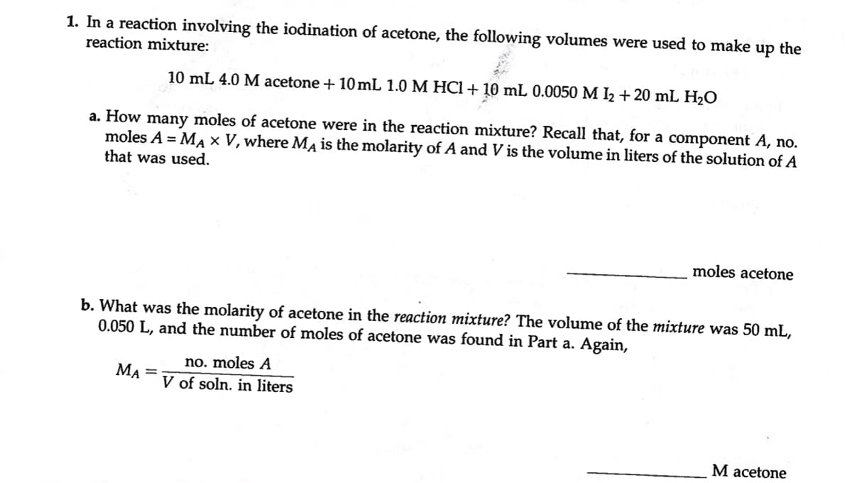 up the
1. In a reaction involving the iodination of acetone, the following volumes were used to make
reaction mixture:
10 mL 4.0 M acetone + 10mL 1.0 M HCl + 10 mL 0.0050 M 1₂ + 20 mL H₂O
a. How many moles of acetone were in the reaction mixture? Recall that, for a component A, no.
moles A = MA X V, where MA is the molarity of A and V is the volume in liters of the solution of A
that was used.
b. What was the molarity of acetone in the reaction mixture? The volume of the mixture was 50 mL,
0.050 L, and the number of moles of acetone was found in Part a. Again,
MA =
moles acetone
no. moles A
V of soln. in liters
M acetone