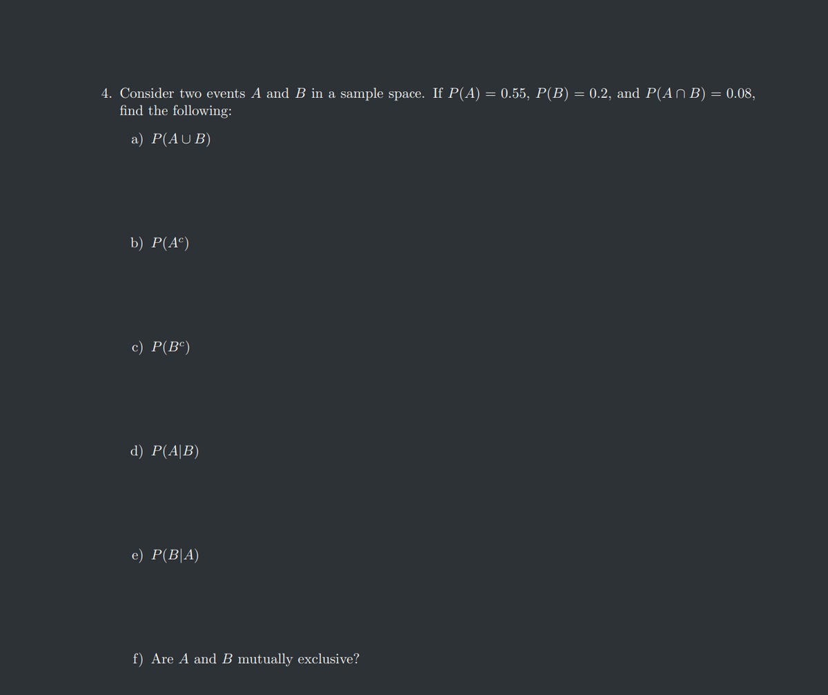 4. Consider two events A and B in a sample space. If P(A) = 0.55, P(B) = 0.2, and P(An B) = 0.08,
find the following:
a) P(AUB)
b) P(A²)
c) P(Bº)
d) P(AB)
e) P(B|A)
f) Are A and B mutually exclusive?