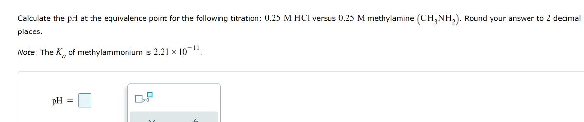 Calculate the pH at the equivalence point for the following titration: 0.25 M HCl versus 0.25 M methylamine (CH3NH₂). Round your answer to 2 decimal
places.
Note: The K of methylammonium is 2.21 × 10
11
pH
=
x10