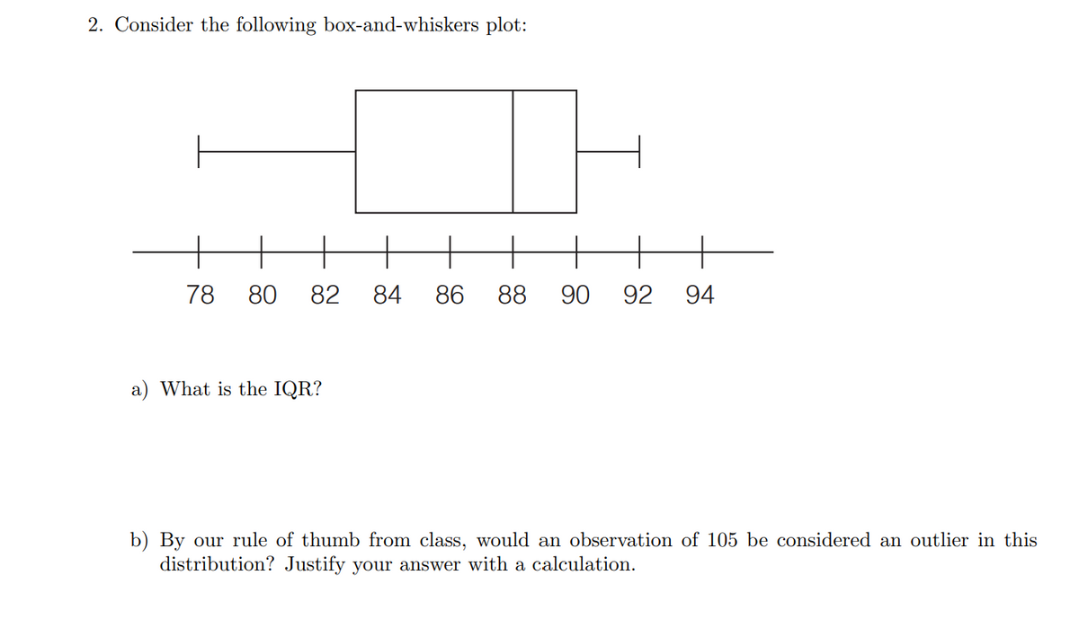 2. Consider the following box-and-whiskers plot:
78 80 82 84 86 88 90 92 94
a) What is the IQR?
b) By our rule of thumb from class, would an observation of 105 be considered an outlier in this
distribution? Justify your answer with a calculation.