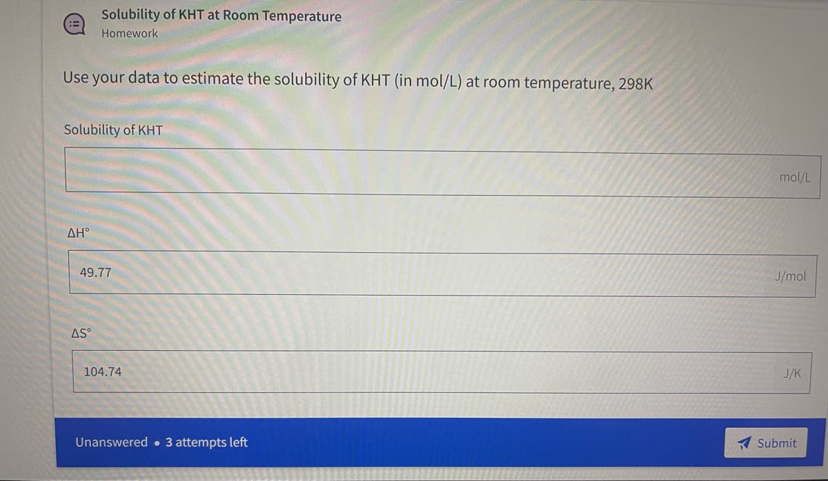 ## Solubility of KHT at Room Temperature

### Homework

#### Task:
Use your data to estimate the solubility of KHT (potassium hydrogen tartrate) in mol/L at room temperature, 298 K.

**Input Fields:**

- **Solubility of KHT** (mol/L)
  - [Empty field for student input]

- **ΔH°** (Enthalpy change)
  - 49.77 J/mol

- **ΔS°** (Entropy change)
  - 104.74 J/K

**Submission Instructions:**
- Enter your estimated solubility of KHT in the provided field.
- You have 3 attempts remaining to submit your answer.

Upon completion, click the **Submit** button to record your response.

**Note:**
Understanding the Gibbs free energy equation may be helpful:
\[ \Delta G^\circ = \Delta H^\circ - T \Delta S^\circ \]

You can rearrange the equation to solve for solubility by relating Gibbs free energy to the equilibrium constant (K) which can then be used to determine solubility.

The variables provided (\(\Delta H^\circ\) and \(\Delta S^\circ\)) should help you in calculating the equilibrium constant and thus, the solubility of KHT at the specified temperature.