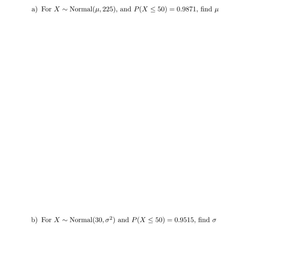 a) For X Normal(u, 225), and P(X ≤ 50) = 0.9871, find µ
b) For X Normal (30, o²) and P(X ≤ 50) = 0.9515, find o