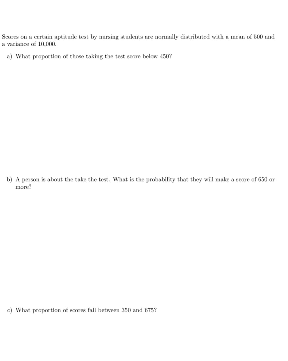 Scores on a certain aptitude test by nursing students are normally distributed with a mean of 500 and
a variance of 10,000.
a) What proportion of those taking the test score below 450?
b) A person is about the take the test. What is the probability that they will make a score of 650 or
more?
c) What proportion of scores fall between 350 and 675?