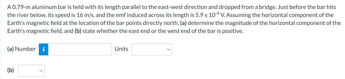 A 0.79-m aluminum bar is held with its length parallel to the east-west direction and dropped from a bridge. Just before the bar hits
the river below, its speed is 16 m/s, and the emf induced across its length is 5.9 × 10-4 V. Assuming the horizontal component of the
Earth's magnetic field at the location of the bar points directly north, (a) determine the magnitude of the horizontal component of the
Earth's magnetic field, and (b) state whether the east end or the west end of the bar is positive.
(a) Number i
(b)
Units