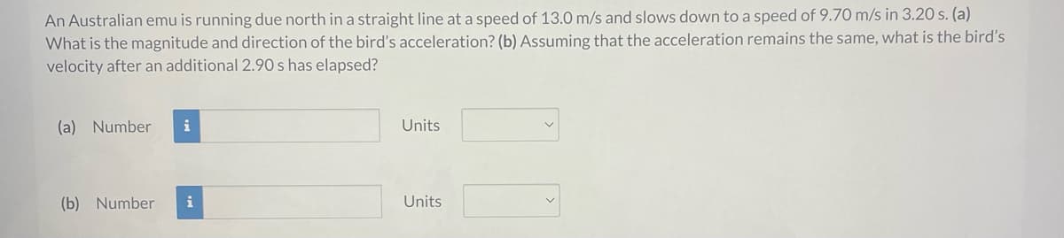 An Australian emu is running due north in a straight line at a speed of 13.0 m/s and slows down to a speed of 9.70 m/s in 3.20 s. (a)
What is the magnitude and direction of the bird's acceleration? (b) Assuming that the acceleration remains the same, what is the bird's
velocity after an additional 2.90 s has elapsed?
(a) Number i
(b) Number i
Units
Units