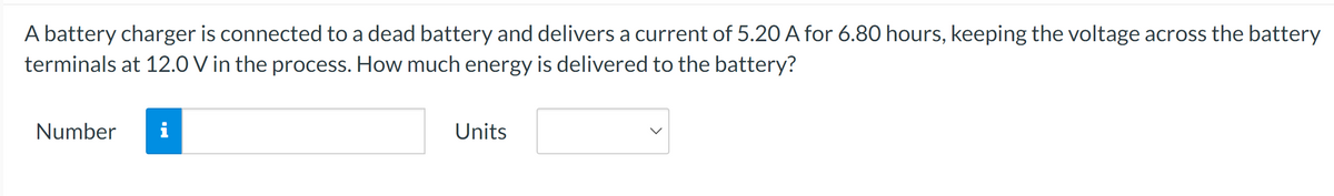 A battery charger is connected to a dead battery and delivers a current of 5.20 A for 6.80 hours, keeping the voltage across the battery
terminals at 12.0 V in the process. How much energy is delivered to the battery?
Number i
Units