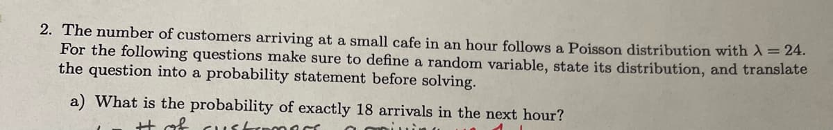 2. The number of customers arriving at a small cafe in an hour follows a Poisson distribution with λ = 24.
For the following questions make sure to define a random variable, state its distribution, and translate
the question into a probability statement before solving.
a) What is the probability of exactly 18 arrivals in the next hour?
It of cust