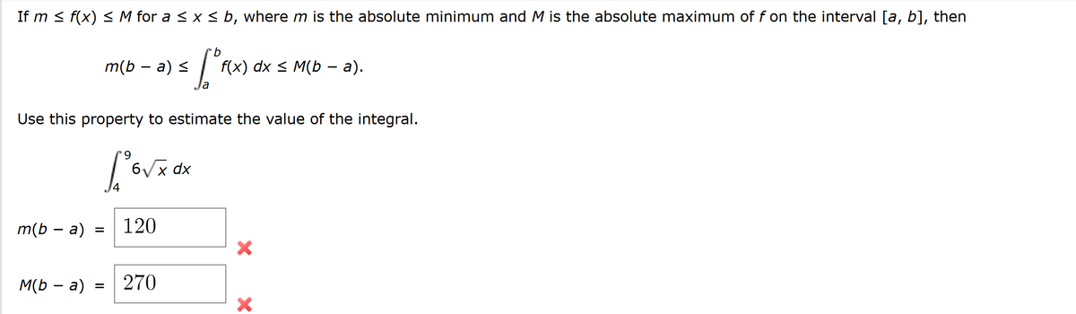 If m ≤ f(x) ≤ M for a ≤ x ≤ b, where m is the absolute minimum and M is the absolute maximum of f on the interval [a, b], then
b
m(b − a) ≤
f(x) dx ≤ M(b − a).
-
a
Use this property to estimate the value of the integral.
9
6√√√x dx
Χ
120
m(b - a)
=
×
M(b - a)
=
270
×