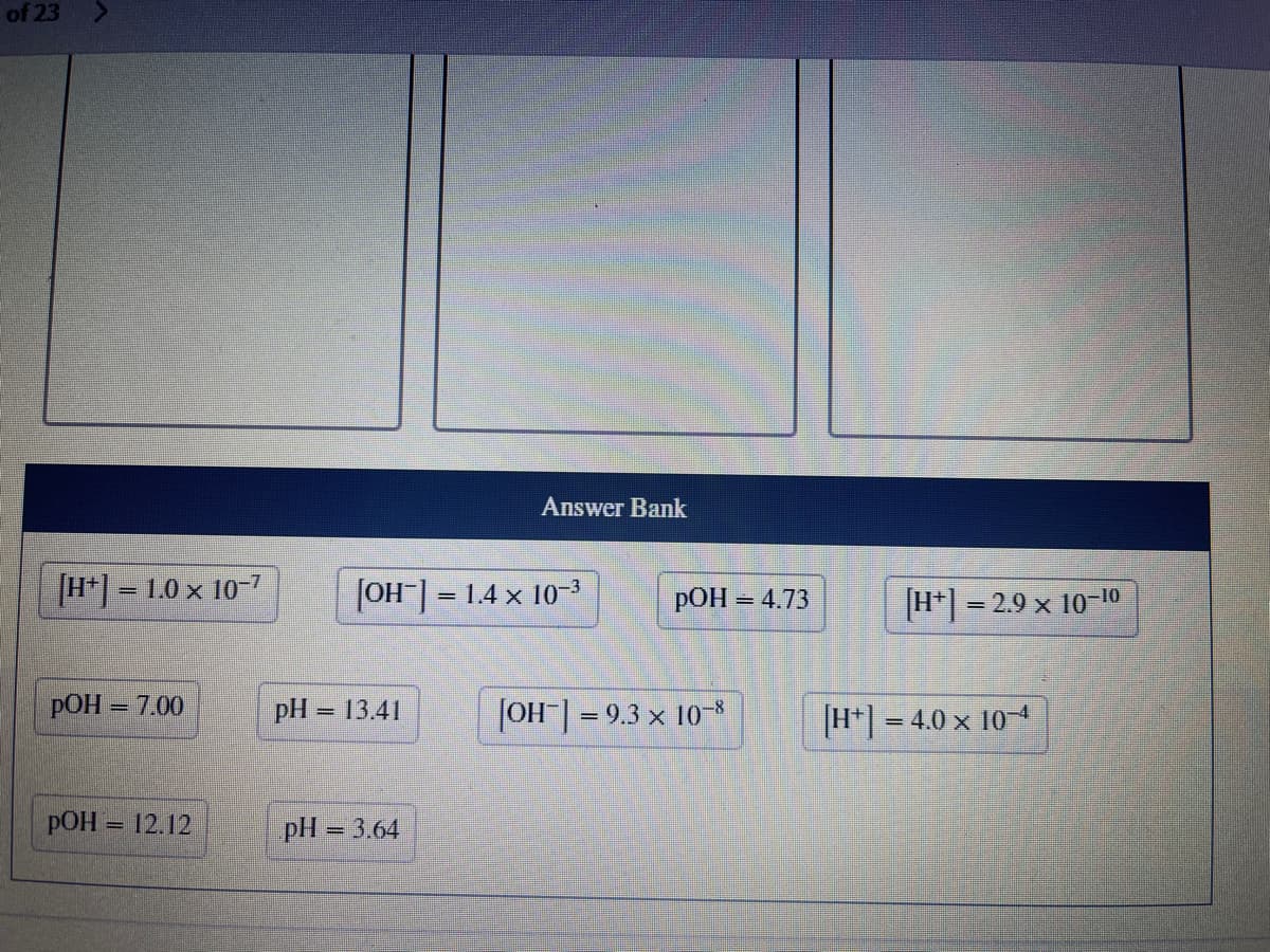 of 23
[H+] = 1.0 x 10-7
pOH = 7.00
pOH = 12.12
Answer Bank
[OH-] =
= 1.4 × 10-³
pH = 13.41
pH = 3.64
pOH =
[OH-] = 9.3 × 10-8
= 4.73
[H+] = 2.9 x 10-10
[H+] = 4.0 x 104