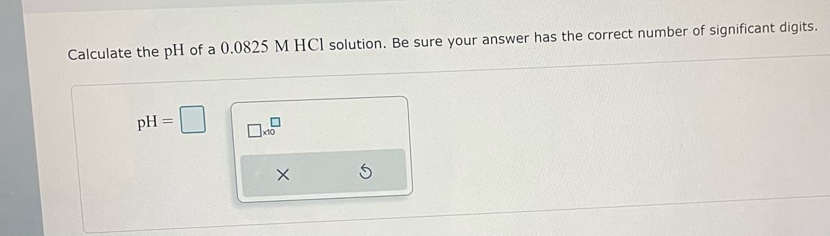 Calculate the pH of a 0.0825 M HCl solution. Be sure your answer has the correct number of significant digits.
pH =
X