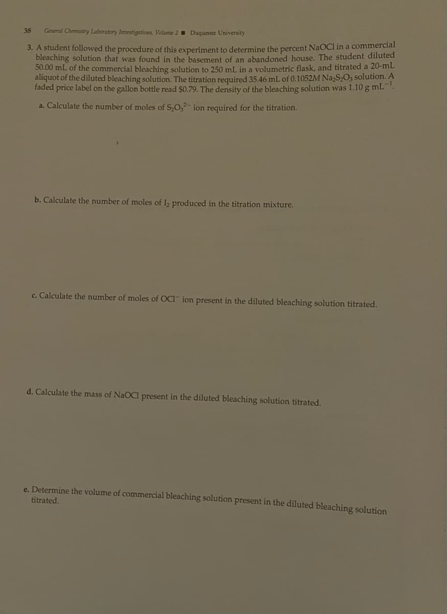 38 General Chemistry Laboratory Investigations. Volume 2 Duquesne University
3. A student followed the procedure of this experiment to determine the percent NaOCI in a commercial
bleaching solution that was found in the basement of an abandoned house. The student diluted
50.00 mL of the commercial bleaching solution to 250 mL in a volumetric flask, and titrated a 20-mL
aliquot of the diluted bleaching solution. The titration required 35.46 mL of 0.1052M Na2S₂O3 solution. A
faded price label on the gallon bottle read $0.79. The density of the bleaching solution was 1.10 g mL-¹.
a. Calculate the number of moles of S₂O32- ion required for the titration.
b. Calculate the number of moles of 12 produced in the titration mixture.
c. Calculate the number of moles of OCI" ion present in the diluted bleaching solution titrated.
d. Calculate the mass of NaOCl present in the diluted bleaching solution titrated.
e. Determine the volume of commercial bleaching solution present in the diluted bleaching solution
titrated.