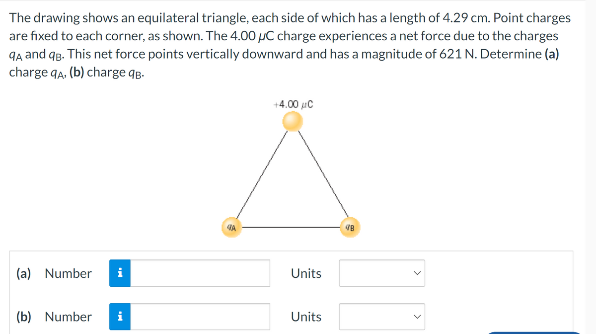 The drawing shows an equilateral triangle, each side of which has a length of 4.29 cm. Point charges
are fixed to each corner, as shown. The 4.00 µC charge experiences a net force due to the charges
9A and 9B. This net force points vertically downward and has a magnitude of 621 N. Determine (a)
charge qA, (b) charge qв.
(a) Number i
(b) Number i
9A
+4.00 μC
Units
Units
48
>